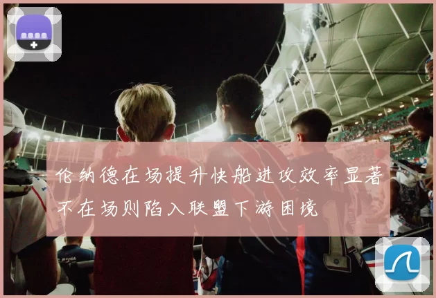 伦纳德在场提升快船进攻效率显著不在场则陷入联盟下游困境