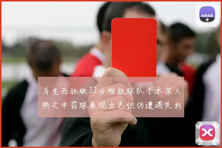 马克西独砍32分难救球队于水深火热之中罚球表现出色但仍遭遇失利