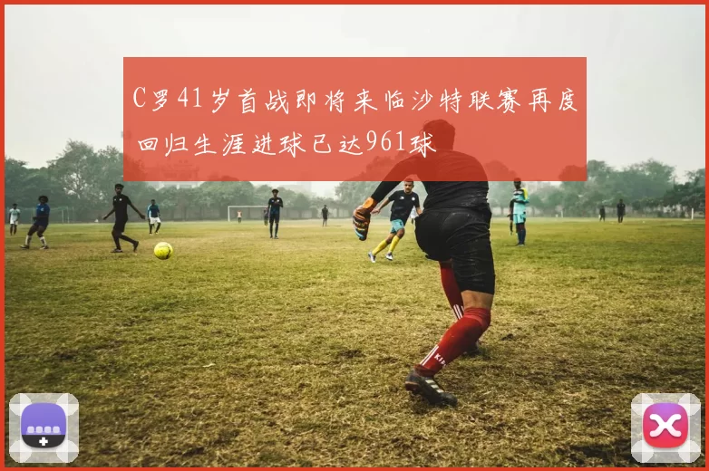 C罗41岁首战即将来临沙特联赛再度回归生涯进球已达961球