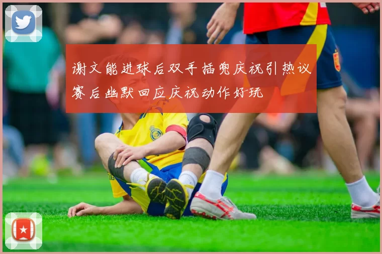 谢文能进球后双手插兜庆祝引热议赛后幽默回应庆祝动作好玩