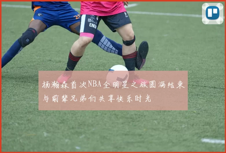 杨瀚森首次NBA全明星之旅圆满结束与前辈兄弟们共享快乐时光