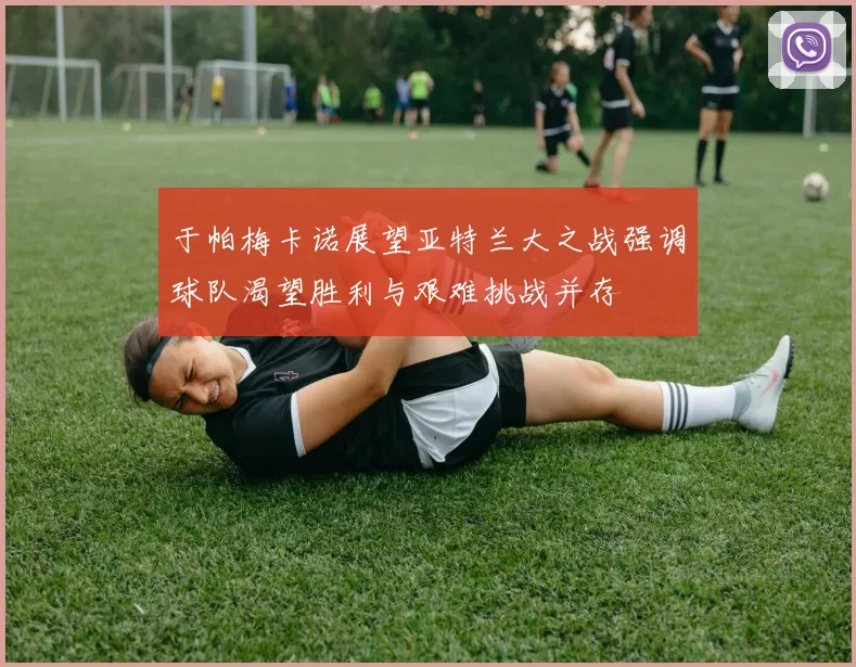 于帕梅卡诺展望亚特兰大之战强调球队渴望胜利与艰难挑战并存