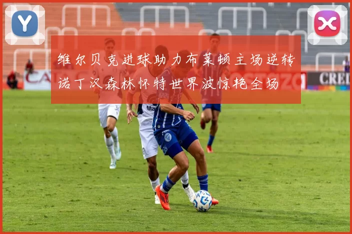 维尔贝克进球助力布莱顿主场逆转诺丁汉森林怀特世界波惊艳全场